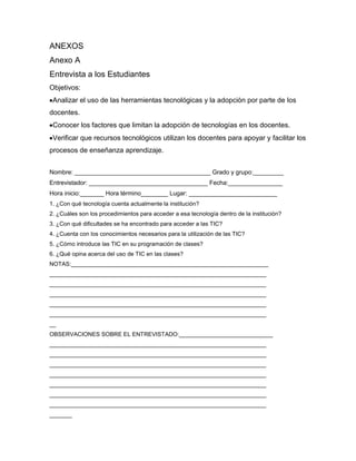 ANEXOS
Anexo A
Entrevista a los Estudiantes
Objetivos:
 Analizar el uso de las herramientas tecnológicas y la adopción por parte de los
docentes.
 Conocer los factores que limitan la adopción de tecnologías en los docentes.
 Verificar que recursos tecnológicos utilizan los docentes para apoyar y facilitar los
procesos de enseñanza aprendizaje.


Nombre: ________________________________________ Grado y grupo:_________
Entrevistador: ___________________________________ Fecha:________________
Hora inicio:_______ Hora término________ Lugar: __________________________
1. ¿Con qué tecnología cuenta actualmente la institución?
2. ¿Cuáles son los procedimientos para acceder a esa tecnología dentro de la institución?
3. ¿Con qué dificultades se ha encontrado para acceder a las TIC?
4. ¿Cuenta con los conocimientos necesarios para la utilización de las TIC?
5. ¿Cómo introduce las TIC en su programación de clases?
6. ¿Qué opina acerca del uso de TIC en las clases?
NOTAS:_____________________________________________________________
___________________________________________________________________
___________________________________________________________________
___________________________________________________________________
___________________________________________________________________
___________________________________________________________________
__
OBSERVACIONES SOBRE EL ENTREVISTADO:_____________________________
___________________________________________________________________
___________________________________________________________________
___________________________________________________________________
___________________________________________________________________
___________________________________________________________________
___________________________________________________________________
___________________________________________________________________
_______
 