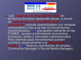 Las  Iniciativas de dinamización local  en territorios de menor desarrollo tienen, a través de  aplicaciones de la sociedad de la información , nuevas oportunidades con ventajas comparables a las q se dan en los territorios industrializados.  Ej.:  una gestión eficiente en las PYMES , acceso a información económica, formación, redes y mercados internacionales. Pero además esas herramientas pueden contribuir positivamente a la  creación de empleo .( Ej.:  “Nuevos yacimientos de empleo: Community Manager o Social Media Manager) 