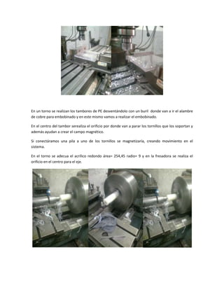 En un torno se realizan los tambores de PE desventándolo con un buril donde van a ir el alambre
de cobre para embobinado y en este mismo vamos a realizar el embobinado.
En el centro del tambor serealiza el orificio por donde van a parar los tornillos que los soportan y
además ayudan a crear el campo magnético.
Si conectáramos una pila a uno de los tornillos se magnetizaría, creando movimiento en el
sistema.
En el torno se adecua el acrílico redondo área= 254,45 radio= 9 y en la fresadora se realiza el
orificio en el centro para el eje.
 
