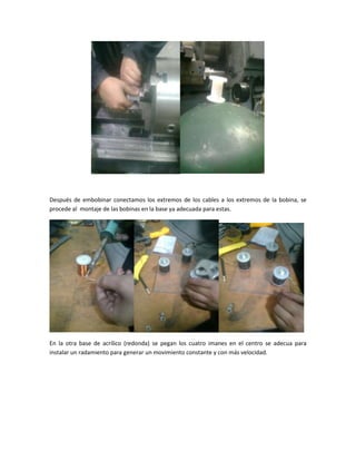 Después de embobinar conectamos los extremos de los cables a los extremos de la bobina, se
procede al montaje de las bobinas en la base ya adecuada para estas.
En la otra base de acrílico (redonda) se pegan los cuatro imanes en el centro se adecua para
instalar un radamiento para generar un movimiento constante y con más velocidad.
 