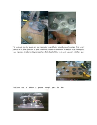 Ya teniendo las dos bases con los materiales ensamblados procedemos al montaje final en el
centro de la base cuadrada se pone un tornillo, la cabeza del tornillo se adecuo en el torno para
que ingresara al rodamiento y se soportara. Se instala la hélice en la parte superior, esto hara que
funcione con el viento y genere energía para los lets.
 