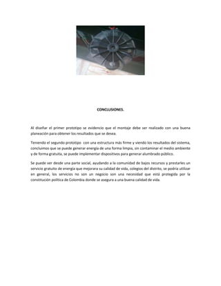 CONCLUSIONES.
Al diseñar el primer prototipo se evidencio que el montaje debe ser realizado con una buena
planeación para obtener los resultados que se desea.
Teniendo el segundo prototipo con una estructura más firme y viendo los resultados del sistema,
concluimos que se puede generar energía de una forma limpia, sin contaminar el medio ambiente
y de forma gratuita, se puede implementar dispositivos para generar alumbrado público.
Se puede ver desde una parte social, ayudando a la comunidad de bajos recursos y prestarles un
servicio gratuito de energía que mejorara su calidad de vida, colegios del distrito, se podría utilizar
en general, los servicios no son un negocio son una necesidad que está protegida por la
constitución política de Colombia donde se asegura a una buena calidad de vida.
 