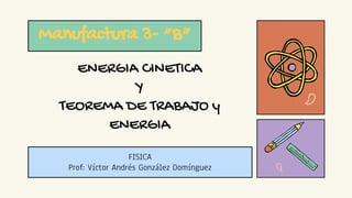 ENERGIA CINETICA
Y
TEOREMA DE TRABAJO y
ENERGIA
Manufactura 3- “B”
FISICA
Prof: Víctor Andrés González Domínguez
 