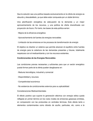 Que la solución sea una política basada exclusivamente en la oferta de energía es
absurdo y descabellado, ya que debe estar compuesta por un doble término:
Una planificación energética de adecuación de la demanda y un mejor
aprovechamiento de los recursos, y una política de oferta diversificada con
proyección de futuro. Por tanto, las bases de esta política serían:
· Mejora de la eficiencia energética
· Aprovechamiento de fuentes de energías renovables
· Limitación de las emisiones en los procesos de transformación de energía
El objetivo es diseñar un sistema que permita alcanzar el equilibrio entre fuentes
de energía para la cobertura de las demandas presentes y futuras, totalmente
respetuoso con el medioambiente y con los recursos existentes.
Condicionantes de las Energías Renovables

Las condiciones previas necesarias y suficientes para que un sector energético
pueda formar parte de la oferta pueden desglosarse en:
· Madurez tecnológica, industrial y comercial
· Disponibilidad y recursos
· Competitividad económica
· No existencia de condicionantes externos para su aplicabilidad
Consideraciones Medioambientales
El efecto positivo que supone la generación eléctrica con energía eólica queda
reflejada en primer término en los nulos niveles de emisiones gaseosas emitidas,
en comparación con las producidas en centrales térmicas. Esto afecta tanto a
elementos contaminantes como dióxido de azufre, partículas, etc. como a la

 
