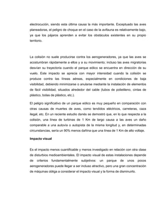 electrocución, siendo esta última causa la más importante. Exceptuado las aves
planeadoras, el peligro de choque en el caso de la avifauna es relativamente bajo,
ya que los pájaros aprenden a evitar los obstáculos existentes en su propio
territorio.

La colisión no suele producirse contra los aerogeneradores, ya que las aves se
acostumbran rápidamente a ellos y a su movimiento; incluso las aves migratorias
desvían su trayectoria cuando el parque eólico se encuentra en dirección de su
vuelo. Este impacto se aprecia con mayor intensidad cuando la colisión se
produce contra las líneas aéreas, especialmente en condiciones de baja
visibilidad, debiendo minimizarse o anularse mediante la instalación de elementos
de fácil visibilidad, situados alrededor del cable (tubos de polietileno, cintas de
plástico, bolas de plástico, etc.).
El peligro significativo de un parque eólico es muy pequeño en comparación con
otras causas de muertes de aves, como tendidos eléctricos, carreteras, caza
ilegal, etc. En un reciente estudio danés se demostró que, en lo que respecta a la
colisión, una línea de turbinas de 1 Km de largo causa a las aves un daño
comparable a una autovía o autopista de la misma longitud y, en determinadas
circunstancias, sería un 90% menos dañina que una línea de 1 Km de alto voltaje.
Impacto visual

Es el impacto menos cuantificable y menos investigado en relación con otra clase
de disturbios medioambientales. El impacto visual de estas instalaciones depende
de

criterios

fundamentalmente

subjetivos:

un

parque

de

unos

pocos

aerogeneradores puede llegar a ser incluso atractivo, pero una gran concentración
de máquinas obliga a considerar el impacto visual y la forma de disminuirlo.

 