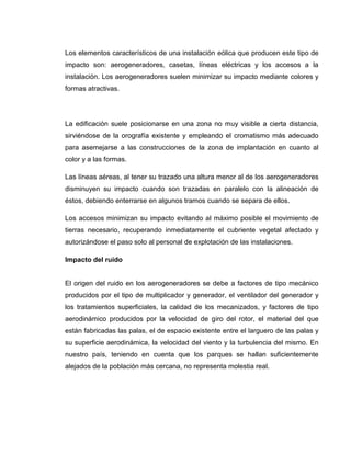 Los elementos característicos de una instalación eólica que producen este tipo de
impacto son: aerogeneradores, casetas, líneas eléctricas y los accesos a la
instalación. Los aerogeneradores suelen minimizar su impacto mediante colores y
formas atractivas.

La edificación suele posicionarse en una zona no muy visible a cierta distancia,
sirviéndose de la orografía existente y empleando el cromatismo más adecuado
para asemejarse a las construcciones de la zona de implantación en cuanto al
color y a las formas.
Las líneas aéreas, al tener su trazado una altura menor al de los aerogeneradores
disminuyen su impacto cuando son trazadas en paralelo con la alineación de
éstos, debiendo enterrarse en algunos tramos cuando se separa de ellos.
Los accesos minimizan su impacto evitando al máximo posible el movimiento de
tierras necesario, recuperando inmediatamente el cubriente vegetal afectado y
autorizándose el paso solo al personal de explotación de las instalaciones.
Impacto del ruido

El origen del ruido en los aerogeneradores se debe a factores de tipo mecánico
producidos por el tipo de multiplicador y generador, el ventilador del generador y
los tratamientos superficiales, la calidad de los mecanizados, y factores de tipo
aerodinámico producidos por la velocidad de giro del rotor, el material del que
están fabricadas las palas, el de espacio existente entre el larguero de las palas y
su superficie aerodinámica, la velocidad del viento y la turbulencia del mismo. En
nuestro país, teniendo en cuenta que los parques se hallan suficientemente
alejados de la población más cercana, no representa molestia real.

 