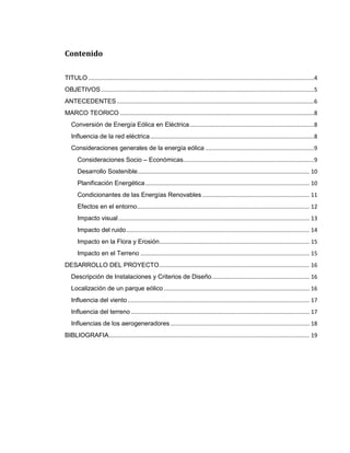 Contenido
TITULO ...............................................................................................................................................4
OBJETIVOS .......................................................................................................................................5
ANTECEDENTES .............................................................................................................................6
MARCO TEORICO ...........................................................................................................................8
Conversión de Energía Eólica en Eléctrica ...............................................................................8
Influencia de la red eléctrica ........................................................................................................8
Consideraciones generales de la energía eólica .....................................................................9
Consideraciones Socio – Económicas...................................................................................9
Desarrollo Sostenible............................................................................................................. 10
Planificación Energética ........................................................................................................ 10
Condicionantes de las Energías Renovables .................................................................... 11
Efectos en el entorno ............................................................................................................. 12
Impacto visual ......................................................................................................................... 13
Impacto del ruido .................................................................................................................... 14
Impacto en la Flora y Erosión ............................................................................................... 15
Impacto en el Terreno ........................................................................................................... 15
DESARROLLO DEL PROYECTO ............................................................................................... 16
Descripción de Instalaciones y Criterios de Diseño .............................................................. 16
Localización de un parque eólico ............................................................................................ 16
Influencia del viento ................................................................................................................... 17
Influencia del terreno ................................................................................................................. 17
Influencias de los aerogeneradores ........................................................................................ 18
BIBLIOGRAFIA ............................................................................................................................... 19

 