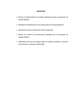 OBJETIVOS



Buscar la implementación de energías alternativas para la generación de
energía eléctrica.



Identificar la transformación de la energía eólica a la energía eléctrica.



Aprovechar recursos naturales de manera sostenible.



Reducir los índices de contaminación generados por la producción de
energía eléctrica.



Implementar este tipo de energía eólica en espacios públicos y comunes
como parques y conjuntos residenciales.

 