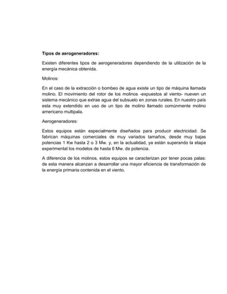 Tipos de aerogeneradores:
Existen diferentes tipos de aerogeneradores dependiendo de la utilización de la
energía mecánica obtenida.
Molinos:
En el caso de la extracción o bombeo de agua existe un tipo de máquina llamada
molino. El movimiento del rotor de los molinos -expuestos al viento- nueven un
sistema mecánico que extrae agua del subsuelo en zonas rurales. En nuestro país
esta muy extendido en uso de un tipo de molino llamado comúnmente molino
americano multipala.
Aerogeneradores:
Estos equipos están especialmente diseñados para producir electricidad. Se
fabrican máquinas comerciales de muy variados tamaños, desde muy bajas
potencias 1 Kw hasta 2 o 3 Mw. y, en la actualidad, ya están superando la etapa
experimental los modelos de hasta 6 Mw. de potencia.
A diferencia de los molinos, estos equipos se caracterizan por tener pocas palas:
de esta manera alcanzan a desarrollar una mayor eficiencia de transformación de
la energía primaria contenida en el viento.

 
