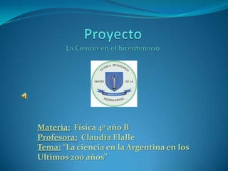 Materia: Física 4º año B
Profesora: Claudia Elalle
Tema: “La ciencia en la Argentina en los
Ultimos 200 años”
 