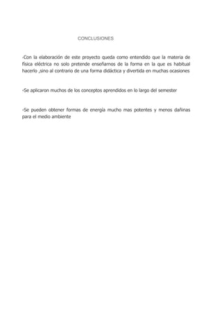 CONCLUSIONES

-Con la elaboración de este proyecto queda como entendido que la materia de

física eléctrica no solo pretende enseñarnos de la forma en la que es habitual
hacerlo ,sino al contrario de una forma didáctica y divertida en muchas ocasiones

-Se aplicaron muchos de los conceptos aprendidos en lo largo del semester

-Se pueden obtener formas de energía mucho mas potentes y menos dañinas
para el medio ambiente

 