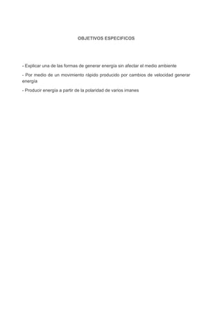OBJETIVOS ESPECIFICOS

- Explicar una de las formas de generar energía sin afectar el medio ambiente
- Por medio de un movimiento rápido producido por cambios de velocidad generar
energía
- Producir energía a partir de la polaridad de varios imanes

 