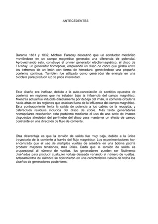 ANTECEDENTES

Durante 1831 y 1832, Michael Faraday descubrió que un conductor mecánico
moviéndose en un campo magnético generaba una diferencia de potencial.
Aprovechando esto, construyo el primer generador electromagnético, el disco de
Faraday, un generador homopolar, empleando un disco de cobre que giraba entre
los extremos de un imán con forma de herradura, generándose una pequeña
corriente continua. También fue utilizado como generador de energía en una
bicicleta para producir luz de poca intensidad.

Este diseño era ineficaz, debido a la auto-cancelación de sentidos opuestos de
corriente en regiones que no estaban bajo la influencia del campo magnético.
Mientras actual fue inducida directamente por debajo del imán, la corriente circularía
hacia atrás en las regiones que estaban fuera de la influencia del campo magnético.
Esta contracorriente limita la salida de potencia a los cables de la recogida, y
calefacción residuos inducida del disco de cobre. Más tarde generadores
homopolares resolverían este problema mediante el uso de una serie de imanes
dispuestos alrededor del perímetro del disco para mantener un efecto de campo
constante en una dirección de flujo de corriente.

Otra desventaja es que la tensión de salida fue muy baja, debido a la única
trayectoria de la corriente a través del flujo magnético. Los experimentadores han
encontrado que el uso de múltiples vueltas de alambre en una bobina podría
producir mayores tensiones, más útiles. Dado que la tensión de salida es
proporcional al número de vueltas, los generadores pueden ser fácilmente
diseñados para producir cualquier voltaje deseado variando el número de vueltas.
Arrollamientos de alambre se convirtieron en una característica básica de todos los
diseños de generadores posteriores.

 