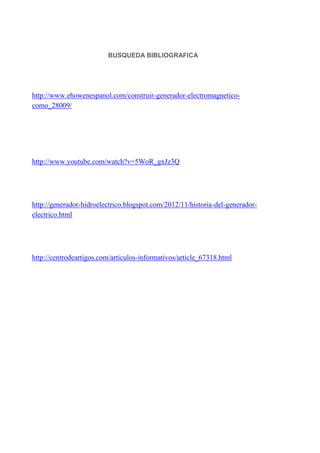 BUSQUEDA BIBLIOGRAFICA

http://www.ehowenespanol.com/construir-generador-electromagneticocomo_28009/

http://www.youtube.com/watch?v=5WoR_gxJz3Q

http://generador-hidroelectrico.blogspot.com/2012/11/historia-del-generadorelectrico.html

http://centrodeartigos.com/articulos-informativos/article_67318.html

 