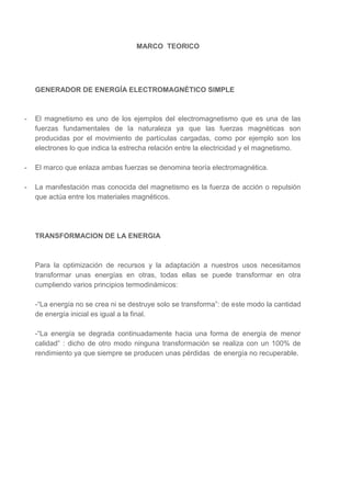 MARCO TEORICO

GENERADOR DE ENERGÍA ELECTROMAGNÉTICO SIMPLE

-

El magnetismo es uno de los ejemplos del electromagnetismo que es una de las
fuerzas fundamentales de la naturaleza ya que las fuerzas magnéticas son
producidas por el movimiento de partículas cargadas, como por ejemplo son los
electrones lo que indica la estrecha relación entre la electricidad y el magnetismo.

-

El marco que enlaza ambas fuerzas se denomina teoría electromagnética.

-

La manifestación mas conocida del magnetismo es la fuerza de acción o repulsión
que actúa entre los materiales magnéticos.

TRANSFORMACION DE LA ENERGIA

Para la optimización de recursos y la adaptación a nuestros usos necesitamos
transformar unas energías en otras, todas ellas se puede transformar en otra
cumpliendo varios principios termodinámicos:
-“La energía no se crea ni se destruye solo se transforma”: de este modo la cantidad
de energía inicial es igual a la final.
-“La energía se degrada continuadamente hacia una forma de energía de menor
calidad” : dicho de otro modo ninguna transformación se realiza con un 100% de
rendimiento ya que siempre se producen unas pérdidas de energía no recuperable.

 