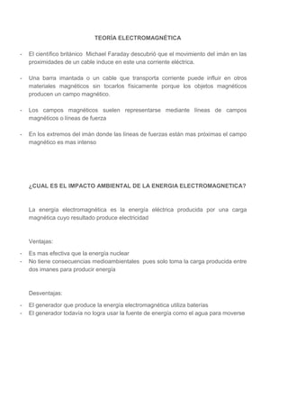 TEORÌA ELECTROMAGNÉTICA
-

El científico británico Michael Faraday descubrió que el movimiento del imán en las
proximidades de un cable induce en este una corriente eléctrica.

-

Una barra imantada o un cable que transporta corriente puede influir en otros
materiales magnéticos sin tocarlos físicamente porque los objetos magnéticos
producen un campo magnético.

-

Los campos magnéticos suelen representarse mediante líneas de campos
magnéticos o líneas de fuerza

-

En los extremos del imán donde las líneas de fuerzas están mas próximas el campo
magnético es mas intenso

¿CUAL ES EL IMPACTO AMBIENTAL DE LA ENERGIA ELECTROMAGNETICA?

La energía electromagnética es la energía eléctrica producida por una carga
magnética cuyo resultado produce electricidad

Ventajas:
-

Es mas efectiva que la energía nuclear
No tiene consecuencias medioambientales pues solo toma la carga producida entre
dos imanes para producir energía

Desventajas:
-

El generador que produce la energía electromagnética utiliza baterías
El generador todavía no logra usar la fuente de energía como el agua para moverse

 