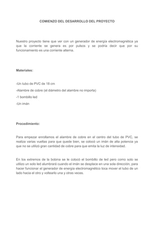 COMIENZO DEL DESARROLLO DEL PROYECTO

Nuestro proyecto tiene que ver con un generador de energía electromagnética ya
que la corriente se genera es por pulsos y se podría decir que por su
funcionamiento es una corriente alterna.

Materiales:

-Un tubo de PVC de 18 cm
-Alambre de cobre (el diámetro del alambre no importa)
-1 bombillo led
-Un imán

Procedimiento:

Para empezar enrollamos el alambre de cobre en el centro del tubo de PVC, se
realiza varias vueltas para que quede bien, se colocó un imán de alta potencia ya
que no se utilizó gran cantidad de cobre para que emita la luz de intensidad.

En los extremos de la bobina se le colocó el bombillo de led pero como solo se
utilizo un solo led alumbrará cuando el imán se desplace en una sola dirección, para
hacer funcionar el generador de energía electromagnético toca mover el tubo de un
lado hacia el otro y voltearlo una y otras veces.

 