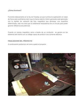 ¿Cómo funciona?

Funciona básicamente en la ley de Faraday ya que tuvimos la explicación en clase
de física pero podríamos decir que la fuerza electro motriz generado está generado
con la rapidez de variación del flujo magnético que atraviesa una superficie
determinada, esto nos dice que no solamente necesitamos de un circuito para poder
generar diferencia de potencial.

Cuando un campo magnético varía a través de un conductor se genera en los
extremos del mismo con un voltaje capaz de producir una corriente eléctrica.

FINALIZACION DEL PROYECTO
A continuación podremos ver como quedó el proyecto

 