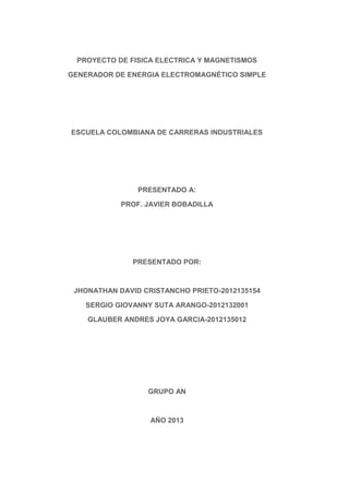 PROYECTO DE FISICA ELECTRICA Y MAGNETISMOS
GENERADOR DE ENERGIA ELECTROMAGNÉTICO SIMPLE

ESCUELA COLOMBIANA DE CARRERAS INDUSTRIALES

PRESENTADO A:
PROF. JAVIER BOBADILLA

PRESENTADO POR:

JHONATHAN DAVID CRISTANCHO PRIETO-2012135154
SERGIO GIOVANNY SUTA ARANGO-2012132001
GLAUBER ANDRES JOYA GARCIA-2012135012

GRUPO AN

AÑO 2013

 