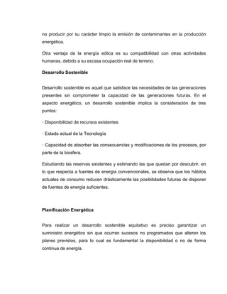 no producir por su carácter limpio la emisión de contaminantes en la producción
energética.
Otra ventaja de la energía eólica es su compatibilidad con otras actividades
humanas, debido a su escasa ocupación real de terreno.
Desarrollo Sostenible

Desarrollo sostenible es aquel que satisface las necesidades de las generaciones
presentes sin comprometer la capacidad de las generaciones futuras. En el
aspecto energético, un desarrollo sostenible implica la consideración de tres
puntos:
· Disponibilidad de recursos existentes
· Estado actual de la Tecnología
· Capacidad de absorber las consecuencias y modificaciones de los procesos, por
parte de la biosfera.
Estudiando las reservas existentes y estimando las que quedan por descubrir, en
lo que respecta a fuentes de energía convencionales, se observa que los hábitos
actuales de consumo reducen drásticamente las posibilidades futuras de disponer
de fuentes de energía suficientes.

Planificación Energética

Para realizar un desarrollo sostenible equitativo es preciso garantizar un
suministro energético sin que ocurran sucesos no programados que alteren los
planes previstos, para lo cual es fundamental la disponibilidad o no de forma
continua de energía.

 