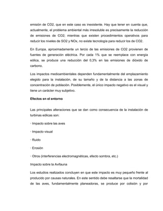 emisión de CO2, que en este caso es inexistente. Hay que tener en cuenta que,
actualmente, el problema ambiental más irresoluble es precisamente la reducción
de emisiones de CO2; mientras que existen procedimientos operativos para
reducir los niveles de SO2 y NOx, no existe tecnología para reducir los de CO2.
En Europa, aproximadamente un tercio de las emisiones de CO2 provienen de
fuentes de generación eléctrica. Por cada 1% que se reemplace con energía
eólica, se produce una reducción del 0,3% en las emisiones de dióxido de
carbono.
Los impactos medioambientales dependen fundamentalmente del emplazamiento
elegido para la instalación, de su tamaño y de la distancia a las zonas de
concentración de población. Posiblemente, el único impacto negativo es el visual y
tiene un carácter muy subjetivo.
Efectos en el entorno

Las principales alteraciones que se dan como consecuencia de la instalación de
turbinas eólicas son:
· Impacto sobre las aves
· Impacto visual
· Ruido
· Erosión
· Otros (interferencias electromagnéticas, efecto sombra, etc.)
Impacto sobre la Avifauna
Los estudios realizados concluyen en que este impacto es muy pequeño frente al
producido por causas naturales. En este sentido debe resaltarse que la mortalidad
de las aves, fundamentalmente planeadoras, se produce por colisión y por

 