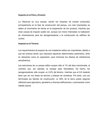 Impacto en la Flora y Erosión

La influencia es muy escasa, siendo los impactos de erosión producidos
principalmente en la fase de construcción del parque. Los más importantes se
deben al movimiento de tierras en la preparación de los accesos, mientras que
otras causas de impacto suelen ser, aunque con menor intensidad, la realización
de cimentaciones para los aerogeneradores y la construcción de edificios de
control.
Impacto en el Terreno

Los requerimientos de espacio de una instalación eólica son importantes, debido a
que las turbinas tienen que colocarse siguiendo determinados parámetros, tanto
en alineación como en separación, para minimizar los efectos de interferencia
aerodinámica.
Las estructuras de un parque eólico ocupan sólo el 1% del área mencionada, al
contrario que, por ejemplo, la energía solar fotovoltaica. De hecho, los
aerogeneradores sólo ocupan un 0,2% del terreno, mientras que el 0,8 restante
tiene que ver con áreas de servicio y enlaces de carreteras. Por tanto, una vez
terminadas las labores de construcción, un 99% de la tierra puede seguirse
utilizando para agricultura, ganadería y diversas edificaciones, o permanecer como
hábitat natural.

 