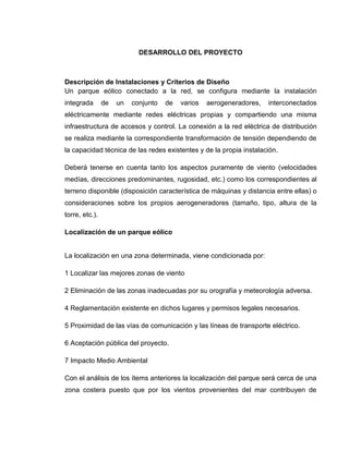 DESARROLLO DEL PROYECTO

Descripción de Instalaciones y Criterios de Diseño
Un parque eólico conectado a la red, se configura mediante la instalación
integrada

de

un

conjunto

de

varios

aerogeneradores,

interconectados

eléctricamente mediante redes eléctricas propias y compartiendo una misma
infraestructura de accesos y control. La conexión a la red eléctrica de distribución
se realiza mediante la correspondiente transformación de tensión dependiendo de
la capacidad técnica de las redes existentes y de la propia instalación.
Deberá tenerse en cuenta tanto los aspectos puramente de viento (velocidades
medías, direcciones predominantes, rugosidad, etc.) como los correspondientes al
terreno disponible (disposición característica de máquinas y distancia entre ellas) o
consideraciones sobre los propios aerogeneradores (tamaño, tipo, altura de la
torre, etc.).
Localización de un parque eólico

La localización en una zona determinada, viene condicionada por:
1 Localizar las mejores zonas de viento
2 Eliminación de las zonas inadecuadas por su orografía y meteorología adversa.
4 Reglamentación existente en dichos lugares y permisos legales necesarios.
5 Proximidad de las vías de comunicación y las líneas de transporte eléctrico.
6 Aceptación pública del proyecto.
7 Impacto Medio Ambiental
Con el análisis de los ítems anteriores la localización del parque será cerca de una
zona costera puesto que por los vientos provenientes del mar contribuyen de

 