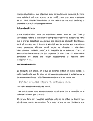 manera significativa a que el parque tenga constantemente corrientes de viento
para poderlas transformar, además de ser benéfico para la sociedad puesto que
en las zonas más cercanas al nivel del mar hay menos estabilidad eléctrica y el
bioparque podrá brindar esta permanencia.
Influencia del viento

Cada emplazamiento tiene una distribución media anual de direcciones y
velocidades. Por eso la alineación de aerogeneradores deberá realizarse de forma
que la energía captable al cabo del año sea máxima. La alineación de máquinas
será tal (siempre que el terreno lo permita) que los vientos que proporcionen
mayor

generación

eléctrica

anual

tengan

su

dirección,

o

direcciones

predominantes, perpendicular(es) a la alineación de las máquinas. Cuando el
emplazamiento cuente con una gran dispersión de direcciones, con potencialidad
semejante,

se

tendrá

que

cuidar

especialmente

la

distancia

entre

aerogeneradores.
Influencia del terreno

La topografía del terreno, en el que se pretende instalar un parque eólico, es
determinante a la hora de situar los aerogeneradores o para la realización de la
infraestructura eléctrica y civil. Algunos aspectos a tener en cuenta son:
· El efecto de la rugosidad del terreno y los cambios de la misma.
· El efecto de los obstáculos y del relieve.
·Las interferencias entre aerogeneradores combinados con la variación de la
dirección del viento predominante.
Un terreno llano con rugosidad superficial uniforme es el tipo de terreno más
simple para colocar las máquinas. En el caso de que no halla obstáculos (p.e.

 