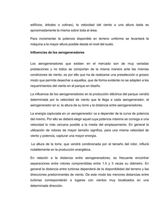 edificios, árboles o colinas), la velocidad del viento a una altura dada es
aproximadamente la misma sobre toda el área.
Para incrementar la potencia disponible en terreno uniforme se levantará la
máquina a la mayor altura posible desde el nivel del suelo.
Influencias de los aerogeneradores

Los aerogeneradores que existen en el mercado son de muy variadas
prestaciones y no todos se comportan de la misma manera ante las mismas
condiciones de viento, es por ello que ha de realizarse una preselección a grosso
modo que permita desechar a aquellos, que de forma evidente no se adapten a los
requerimientos del viento en el parque en diseño.
La influencia de los aerogeneradores en la producción eléctrica del parque vendrá
determinada por la velocidad de viento que le llega a cada aerogenerador, el
aerogenerador en sí, la altura de su torre y la distancia entre aerogeneradores.
La energía capturada en un aerogenerador va a depender de la curva de potencia
del mismo. Por ello se deberá elegir aquel cuya potencia máxima se consiga a una
velocidad lo más cercana posible a la media del emplazamiento. En general la
utilización de rotores de mayor tamaño significa, para una misma velocidad de
viento y potencia, capturar una mayor energía.
La altura de la torre, que vendrá condicionada por el tamaño del rotor, influirá
notablemente en la producción energética.
En relación a la distancia entre aerogeneradores, es frecuente encontrar
separaciones entre rotores comprendidas entre 1.5 y 3 veces su diámetro. En
general la distancia entre turbinas dependerá de la disponibilidad del terreno y las
direcciones predominantes de viento. De este modo las menores distancias entre
turbinas corresponderán a lugares con vientos muy localizados en una
determinada dirección.

 