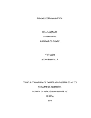 FISICA ELECTROMAGNETICA

KELLY ANDRADE
JHON HIGUERA
JUAN CARLOS GOMEZ

PROFESOR
JAVIER BOBADILLA

ESCUELA COLOMBIANA DE CARRERAS INDUSTRIALES – ECCI
FACULTAD DE INGENIERIA
GESTIÓN DE PROCESOS INDUSTRIALES
BOGOTA
2013

 