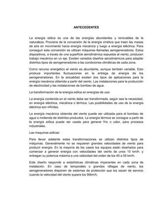 ANTECEDENTES

La energía eólica es una de las energías abundantes y renovables de la
naturaleza. Proviene de la conversión de la energía cinética que traen las masas
de aire en movimiento hacia energía mecánica y luego a energía eléctrica. Para
conseguir esta conversión se utilizan máquinas llamadas aerogeneradores. Estos
dispositivos, a través de una superficie aerodinámica expuesta al viento, producen
trabajo mecánico en un eje. Existen variados diseños aerodinámicos para adaptar
distintos tipos de aerogeneradores a las condiciones climáticas de cada zona.
Como recurso energético el viento es abundante, aunque también variable. Esto
produce importantes fluctuaciones en la entrega de energía de los
aerogeneradores. En la actualidad existen dos tipos de aplicaciones para la
energía mecánica obtenida a partir del viento. Las instalaciones para la producción
de electricidad y las instalaciones de bombeo de agua.
La transformación de la energía eólica en energías de uso:
La energía contenida en el viento debe ser transformada, según sea la necesidad,
en energía eléctrica, mecánica o térmica. Las posibilidades de uso de la energía
eléctrica son infinitas.
La energía mecánica obtenida del viento puede ser utilizada para el bombeo de
agua o molienda de distintos productos. La energía térmica se consigue a partir de
la energía eólica puede ser usada para generar frío o calor, para procesos
industriales.
Las maquinas eólicas:
Para llevar adelante estas transformaciones se utilizan distintos tipos de
máquinas. Generalmente no se requieren grandes velocidades de viento para
producir energía. En la mayoría de los casos los equipos están diseñados para
comenzar a generar energía con velocidades del viento de unos 15 km/h. y
entregan su potencia máxima a una velocidad del orden de los 40 a 55 km/h.
Este diseño responde a estadísticas climáticas imperantes en cada zona de
instalación. En caso de temporales o grandes ráfagas de viento, los
aerogeneradores disponen de sistemas de protección que los sacan de servicio
cuando la velocidad del viento supera los 90km/h.

 