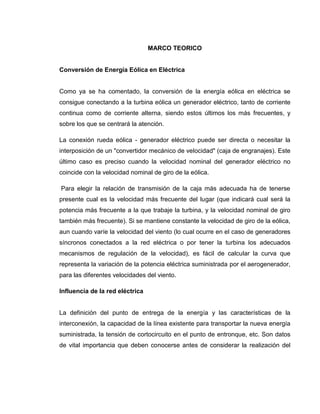 MARCO TEORICO

Conversión de Energía Eólica en Eléctrica

Como ya se ha comentado, la conversión de la energía eólica en eléctrica se
consigue conectando a la turbina eólica un generador eléctrico, tanto de corriente
continua como de corriente alterna, siendo estos últimos los más frecuentes, y
sobre los que se centrará la atención.
La conexión rueda eólica - generador eléctrico puede ser directa o necesitar la
interposición de un "convertidor mecánico de velocidad" (caja de engranajes). Este
último caso es preciso cuando la velocidad nominal del generador eléctrico no
coincide con la velocidad nominal de giro de la eólica.
Para elegir la relación de transmisión de la caja más adecuada ha de tenerse
presente cual es la velocidad más frecuente del lugar (que indicará cual será la
potencia más frecuente a la que trabaje la turbina, y la velocidad nominal de giro
también más frecuente). Si se mantiene constante la velocidad de giro de la eólica,
aun cuando varíe la velocidad del viento (lo cual ocurre en el caso de generadores
síncronos conectados a la red eléctrica o por tener la turbina los adecuados
mecanismos de regulación de la velocidad), es fácil de calcular la curva que
representa la variación de la potencia eléctrica suministrada por el aerogenerador,
para las diferentes velocidades del viento.
Influencia de la red eléctrica

La definición del punto de entrega de la energía y las características de la
interconexión, la capacidad de la línea existente para transportar la nueva energía
suministrada, la tensión de cortocircuito en el punto de entronque, etc. Son datos
de vital importancia que deben conocerse antes de considerar la realización del

 