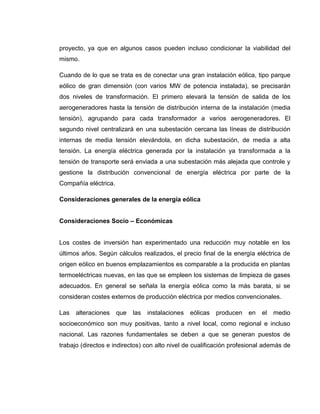 proyecto, ya que en algunos casos pueden incluso condicionar la viabilidad del
mismo.
Cuando de lo que se trata es de conectar una gran instalación eólica, tipo parque
eólico de gran dimensión (con varios MW de potencia instalada), se precisarán
dos niveles de transformación. El primero elevará la tensión de salida de los
aerogeneradores hasta la tensión de distribución interna de la instalación (media
tensión), agrupando para cada transformador a varios aerogeneradores. El
segundo nivel centralizará en una subestación cercana las líneas de distribución
internas de media tensión elevándola, en dicha subestación, de media a alta
tensión. La energía eléctrica generada por la instalación ya transformada a la
tensión de transporte será enviada a una subestación más alejada que controle y
gestione la distribución convencional de energía eléctrica por parte de la
Compañía eléctrica.
Consideraciones generales de la energía eólica
Consideraciones Socio – Económicas

Los costes de inversión han experimentado una reducción muy notable en los
últimos años. Según cálculos realizados, el precio final de la energía eléctrica de
origen eólico en buenos emplazamientos es comparable a la producida en plantas
termoeléctricas nuevas, en las que se empleen los sistemas de limpieza de gases
adecuados. En general se señala la energía eólica como la más barata, si se
consideran costes externos de producción eléctrica por medios convencionales.
Las

alteraciones

que

las

instalaciones

eólicas

producen

en

el

medio

socioeconómico son muy positivas, tanto a nivel local, como regional e incluso
nacional. Las razones fundamentales se deben a que se generan puestos de
trabajo (directos e indirectos) con alto nivel de cualificación profesional además de

 