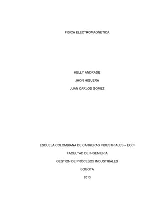 FISICA ELECTROMAGNETICA

KELLY ANDRADE
JHON HIGUERA
JUAN CARLOS GOMEZ

ESCUELA COLOMBIANA DE CARRERAS INDUSTRIALES – ECCI
FACULTAD DE INGENIERIA
GESTIÓN DE PROCESOS INDUSTRIALES
BOGOTA
2013

 