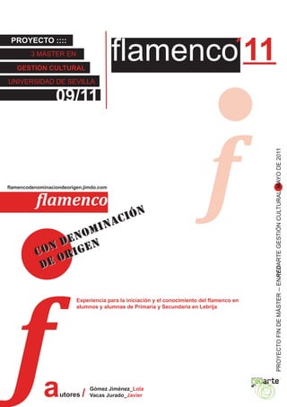 flamenco´11
 PROYECTO ::::
        3 MÁSTER EN

   GESTIÓN CULTURAL

UNIVERSIDAD DE SEVILLA

                  09/11




                                                                              f
                                                                                                               PROYECTO FIN DE MÁSTER -- ENREDARTE GESTIÓN CULTURAL MAYO DE 2011
flamencodenominaciondeorigen.jimdo.com


           flamenco
                         C IÓN
                    I NA
                 OM
              DEN EN                                                       Al Compás del viento. / lolagómez


          CON RIG
              O
           DE




  f
                          Experiencia para la iniciación y el conocimiento del flamenco en
                          alumnos y alumnas de Primaria y Secundaria en Lebrija




             a     utores   /
                                Gómez Jiménez_Lola
                                Vacas Jurado_Javier
 