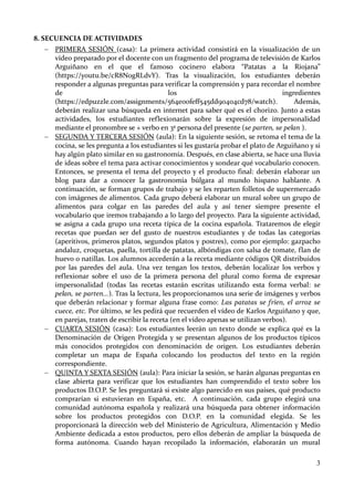3
8. SECUENCIA DE ACTIVIDADES
 PRIMERA SESIÓN (casa): La primera actividad consistirá en la visualización de un
vídeo preparado por el docente con un fragmento del programa de televisión de Karlos
Arguiñano en el que el famoso cocinero elabora “Patatas a la Riojana”
(https://youtu.be/cR8N0gRLdvY). Tras la visualización, los estudiantes deberán
responder a algunas preguntas para verificar la comprensión y para recordar el nombre
de los ingredientes
(https://edpuzzle.com/assignments/564e00feff545dd90404cd78/watch). Además,
deberán realizar una búsqueda en internet para saber qué es el chorizo. Junto a estas
actividades, los estudiantes reflexionarán sobre la expresión de impersonalidad
mediante el pronombre se + verbo en 3ª persona del presente (se parten, se pelan ).
 SEGUNDA Y TERCERA SESIÓN (aula): En la siguiente sesión, se retoma el tema de la
cocina, se les pregunta a los estudiantes si les gustaría probar el plato de Arguiñano y si
hay algún plato similar en su gastronomía. Después, en clase abierta, se hace una lluvia
de ideas sobre el tema para activar conocimientos y sondear qué vocabulario conocen.
Entonces, se presenta el tema del proyecto y el producto final: deberán elaborar un
blog para dar a conocer la gastronomía búlgara al mundo hispano hablante. A
continuación, se forman grupos de trabajo y se les reparten folletos de supermercado
con imágenes de alimentos. Cada grupo deberá elaborar un mural sobre un grupo de
alimentos para colgar en las paredes del aula y así tener siempre presente el
vocabulario que iremos trabajando a lo largo del proyecto. Para la siguiente actividad,
se asigna a cada grupo una receta típica de la cocina española. Trataremos de elegir
recetas que puedan ser del gusto de nuestros estudiantes y de todas las categorías
(aperitivos, primeros platos, segundos platos y postres), como por ejemplo: gazpacho
andaluz, croquetas, paella, tortilla de patatas, albóndigas con salsa de tomate, flan de
huevo o natillas. Los alumnos accederán a la receta mediante códigos QR distribuidos
por las paredes del aula. Una vez tengan los textos, deberán localizar los verbos y
reflexionar sobre el uso de la primera persona del plural como forma de expresar
impersonalidad (todas las recetas estarán escritas utilizando esta forma verbal: se
pelan, se parten...). Tras la lectura, les proporcionamos una serie de imágenes y verbos
que deberán relacionar y formar alguna frase como: Las patatas se fríen, el arroz se
cuece, etc. Por último, se les pedirá que recuerden el vídeo de Karlos Arguiñano y que,
en parejas, traten de escribir la receta (en el vídeo apenas se utilizan verbos).
 CUARTA SESIÓN (casa): Los estudiantes leerán un texto donde se explica qué es la
Denominación de Origen Protegida y se presentan algunos de los productos típicos
más conocidos protegidos con denominación de origen. Los estudiantes deberán
completar un mapa de España colocando los productos del texto en la región
correspondiente.
 QUINTA Y SEXTA SESIÓN (aula): Para iniciar la sesión, se harán algunas preguntas en
clase abierta para verificar que los estudiantes han comprendido el texto sobre los
productos D.O.P. Se les preguntará si existe algo parecido en sus países, qué producto
comprarían si estuvieran en España, etc. A continuación, cada grupo elegirá una
comunidad autónoma española y realizará una búsqueda para obtener información
sobre los productos protegidos con D.O.P. en la comunidad elegida. Se les
proporcionará la dirección web del Ministerio de Agricultura, Alimentación y Medio
Ambiente dedicada a estos productos, pero ellos deberán de ampliar la búsqueda de
forma autónoma. Cuando hayan recopilado la información, elaborarán un mural
 