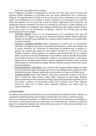 4
interactivo que publicarán en su blog.
Para la siguiente actividad, recordaremos al cocinero del vídeo que vieron al inicio del
proyecto, Karlos Arguiñano, y el profesor hará una breve presentación de su trayectoria.
Después, les preguntaremos si saben qué es un truco de cocina y trataremos que nos digan
algún truco utilizados por sus madres o abuelas. Entonces, les mostraremos una serie de
frases incompletas con los trucos de cocina de Karlos Arguiñano. Para conocerlos, los
estudiantes deberán completar las frases con nombres de alimentos o verbos referidos a la
cocina. Más adelante, les pediremos que busquen información sobre algún cocinero famoso
en su país y que, con la información recopilada, redacten una entrada para su blog
presentando al cocinero elegido.
 SÉPTIMA SESIÓN (casa): Se les proporcionará a los estudiantes una serie de
direcciones de páginas web para que conozcan diferentes platos típicos españoles.
Además, se les pedirá que publiquen en su blog el mural interactivo y la entrada sobre
el cocinero famoso.
 OCTAVA Y NOVENA SESIÓN (aula): Empezamos la sesión con un cuestionario
elaborado con Kahoot para activar vocabulario de alimentos, verbos relacionados con
la cocina, utensilios, etc. Terminado el cuestionario, les pedimos que, en grupos, se
pongan de acuerdo para elegir sus cinco platos favoritos de la cocina de su país.
Después, hacemos nuevos grupos y les pedimos que decidan sólo los tres mejores
platos. Se ponen en común y finalmente, en clase abierta, se hace una lista de los platos
más votados. Entonces, los estudiantes vuelven a sus grupos iniciales y cada grupo
elegirá uno de los platos para escribir la receta. Finalmente, deberán incluir la receta
seleccionada en una entrada de su blog. Además, deberán comentar dos de las recetas
de sus compañeros.
 DÉCIMA SESIÓN Y ONCEAVA (casa): Cada uno de los grupos deberá elegir una receta
de uno de los platos típicos españoles que vieron en la séptima sesión y grabar un vídeo
realizando la receta. Después, publicarán una entrada en su blog con la vídeo receta.
 ÚLTIMA SESIÓN (aula): Para finalizar, cada grupo presentará su blog al resto de la
clase, veremos las vídeo recetas y, entre todos, votaremos el mejor blog. Además,
proporcionaremos las direcciones de los blog al grupo de estudiantes españoles con los
que vamos a realizar un intercambio escolar en el presente curso. Éstos deberán
evaluar el vídeo con la receta típica española mediante una rúbrica que les
proporcionaremos.
9. EVALUACIÓN
Se realizará la evaluación tanto del proceso como del producto mediante rúbrica. Además, se
evaluarán las diferentes tareas (mural digital, entrada sobre el cocinero y receta de cocina).
Junto a la evaluación del profesor, se realizará la coevaluación por parte de los estudiantes y
por último se les proporcionará un cuestionario de autoevaluación. También se pedirá al
grupo de estudiantes españoles del intercambio que evalúen la vídeo receta mediante una
rúbrica proporcionada por el profesor.
 