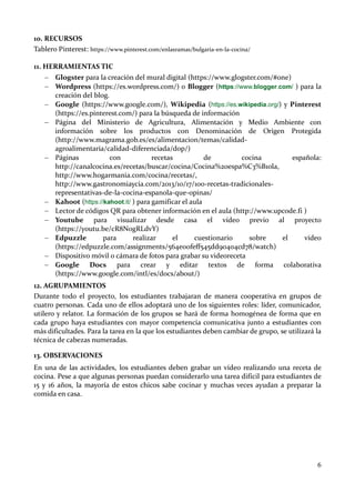 6
10. RECURSOS
Tablero Pinterest: https://www.pinterest.com/enlasramas/bulgaria-en-la-cocina/
11. HERRAMIENTAS TIC
 Glogster para la creación del mural digital (https://www.glogster.com/#one)
 Wordpress (https://es.wordpress.com/) o Blogger (https://www.blogger.com/ ) para la
creación del blog.
 Google (https://www.google.com/), Wikipedia (https://es.wikipedia.org/) y Pinterest
(https://es.pinterest.com/) para la búsqueda de información
 Página del Ministerio de Agricultura, Alimentación y Medio Ambiente con
información sobre los productos con Denominación de Origen Protegida
(http://www.magrama.gob.es/es/alimentacion/temas/calidad-
agroalimentaria/calidad-diferenciada/dop/)
 Páginas con recetas de cocina española:
http://canalcocina.es/recetas/buscar/cocina/Cocina%20espa%C3%B1ola,
http://www.hogarmania.com/cocina/recetas/,
http://www.gastronomiaycia.com/2013/10/17/100-recetas-tradicionales-
representativas-de-la-cocina-espanola-que-opinas/
 Kahoot (https://kahoot.it/ ) para gamificar el aula
 Lector de códigos QR para obtener información en el aula (http://www.upcode.fi )
 Youtube para visualizar desde casa el vídeo previo al proyecto
(https://youtu.be/cR8N0gRLdvY)
 Edpuzzle para realizar el cuestionario sobre el vídeo
(https://edpuzzle.com/assignments/564e00feff545dd90404cd78/watch)
 Dispositivo móvil o cámara de fotos para grabar su videoreceta
 Google Docs para crear y editar textos de forma colaborativa
(https://www.google.com/intl/es/docs/about/)
12. AGRUPAMIENTOS
Durante todo el proyecto, los estudiantes trabajaran de manera cooperativa en grupos de
cuatro personas. Cada uno de ellos adoptará uno de los siguientes roles: líder, comunicador,
utilero y relator. La formación de los grupos se hará de forma homogénea de forma que en
cada grupo haya estudiantes con mayor competencia comunicativa junto a estudiantes con
más dificultades. Para la tarea en la que los estudiantes deben cambiar de grupo, se utilizará la
técnica de cabezas numeradas.
13. OBSERVACIONES
En una de las actividades, los estudiantes deben grabar un vídeo realizando una receta de
cocina. Pese a que algunas personas puedan considerarlo una tarea difícil para estudiantes de
15 y 16 años, la mayoría de estos chicos sabe cocinar y muchas veces ayudan a preparar la
comida en casa.
 