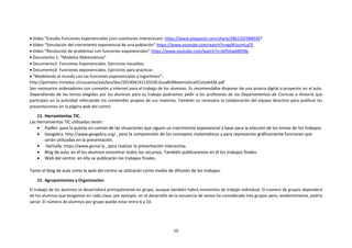 10
 Vídeo “Estudio Funciones Exponenciales (con cuestiones interactivas): https://www.playposit.com/share/286120/588930?
 Vídeo “Simulación del crecimiento exponencial de una población” https://www.youtube.com/watch?v=gp9UucmLqTE
 Video “Resolución de problemas con funciones exponenciales” https://www.youtube.com/watch?v=dJf5Gw6M59g.
 Documento 1: “Modelos Matemáticos”
 Documento2: Funciones Exponenciales. Ejercicios resueltos.
 Documento3: Funciones exponenciales. Ejercicios para practicar.
 “Modelando el mundo con las funciones exponenciales y logaritmos”:
http://portales.mineduc.cl/usuarios/adultos/doc/201404141135550.GuiaN3MatematicaIICiclodeEM.pdf
Son necesarios ordenadores con conexión a internet para el trabajo de los alumnos. Es recomendable disponer de una pizarra digital o proyector en el aula.
Dependiendo de los temas elegidos por los alumnos para su trabajo podríamos pedir a los profesores de los Departamentos de Ciencias e Historia que
participen en la actividad reforzando los contenidos propios de sus materias. También es necesaria la colaboración del equipo directivo para publicar las
presentaciones en la página web del centro
11. Herramientas TIC.
Las herramientas TIC utilizadas serán:
 Padlet: para la puesta en común de las situaciones que siguen un crecimiento exponencial y base para la elección de los temas de los trabajos.
 Geogebra: http://www.geogebra.org/ , para la comprensión de los conceptos matemáticos y para representar gráficamente funciones que
serán utilizadas en la presentación.
 Genially: https://www.genial.ly , para realizar la presentación interactiva.
 Blog de aula: en él los alumnos encontrar todos los recursos. También publicaremos en él los trabajos finales.
 Web del centro: en ella se publicarán los trabajos finales.
Tanto el blog de aula como la web del centro se utilizarán como medio de difusión de los trabajos.
12. Agrupamientos y Organización:
El trabajo de los alumnos se desarrollará principalmente en grupo, aunque también habrá momentos de trabajo individual. El número de grupos dependerá
de los alumnos que tengamos en cada clase, por ejemplo, en el desarrollo de la secuencia de tareas he considerado tres grupos pero, evidentemente, podría
variar. El número de alumnos por grupo puede estar entre 6 y 10.
 