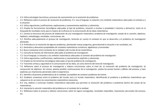 3
o 2.4. Utiliza estrategias heurísticas y procesos de razonamiento en la resolución de problemas.
o 2.5. Reflexiona sobre el proceso de resolución de problemas. 4.1. Usa el lenguaje, la notación y los símbolos matemáticos adecuados al contexto y a
la situación.
o 4.2. Utiliza argumentos, justificaciones, explicaciones y razonamientos explícitos y coherentes.
o 4.3. Emplea las herramientas tecnológicas adecuadas al tipo de problema, situación a resolver o propiedad o teorema a demostrar, tanto en la
búsqueda de resultados como para la mejora de la eficacia en la comunicación de las ideas matemáticas.
o 5.1. Conoce la estructura del proceso de elaboración de una investigación matemática: problema de investigación, estado de la cuestión, objetivos,
hipótesis, metodología, resultados, conclusiones, etc.
o 5.2. Planifica adecuadamente el proceso de investigación, teniendo en cuenta el contexto en que se desarrolla y el problema de investigación
planteado.
o 5.3. Profundiza en la resolución de algunos problemas, planteando nuevas preguntas, generalizando la situación o los resultados, etc.
o 6.1. Generaliza y demuestra propiedades de contextos matemáticos numéricos, algebraicos y funcionales.
o 6.2. Busca conexiones entre contextos de la realidad y del mundo de las matemáticas.
o 7.1. Consulta las fuentes de información adecuadas al problema de investigación.
o 7.2. Usa el lenguaje, la notación y los símbolos matemáticos adecuados al contexto del problema de investigación.
o 7.3. Utiliza argumentos, justificaciones, explicaciones y razonamientos explícitos y coherentes.
o 7.4. Emplea las herramientas tecnológicas adecuadas al tipo de problema de investigación.
o 7.5. Transmite certeza y seguridad en la comunicación de las ideas, así como dominio del tema de investigación.
o 7.6. Reflexiona sobre el proceso de investigación y elabora conclusiones sobre el nivel de: a) resolución del problema de investigación; b)
consecución de objetivos. Así mismo, plantea posibles continuaciones de la investigación, analiza los puntos fuertes y débiles del proceso, y hace
explícitas sus impresiones personales sobre la experiencia.
o 8.1. Identifica situaciones problemáticas de la realidad, susceptibles de contener problemas de interés.
o 8.2. Establece conexiones entre el problema del mundo real y el mundo matemático: identificando el problema o problemas matemáticos que
subyacen en él, así como los conocimientos matemáticos necesarios.
o 8.3. Usa, elabora o construye modelos matemáticos adecuados que permitan la resolución del problema o problemas dentro del campo de las
matemáticas.
o 8.4. Interpreta la solución matemática del problema en el contexto de la realidad.
o 9.1. Reflexiona sobre el proceso y obtiene conclusiones sobre los logros conseguidos, resultados mejorables, impresiones personales del proceso,
etc.
 