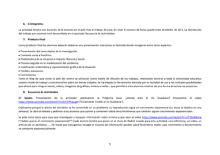 5
6. Cronograma.
La actividad tendrá una duración de 8 sesiones en el aula más el trabajo de casa. En total el número de horas puede estar alrededor de 16 h. La distribución
del trabajo por sesiones está desarrollada en el apartado Secuencia de Actividades
7. Producto Final
Como producto final los alumnos deberán elaborar una presentación interactiva en Genially donde recogerán entre otros aspectos:
 Presentación del tema objeto de la investigación.
 Contexto social e histórico.
 Problemática de la situación e impacto Natural y Social.
 Proceso seguido en la modelización del problema.
 Justificación matemática y representación gráfica de la situación.
 Posibles soluciones.
 Conclusiones.
Tanto el blog de aula como la web del centro se utilizarán como medio de difusión de los trabajos, intentando mostrar a toda la comunidad educativa
nuestro modo de trabajo y concienciarlos sobre los temas tratados. Se ha elegido la herramienta Genially por su facilidad de uso y las múltiples posibilidades
que ofrece para integrar textos, videos, imágenes de gráficas, enlaces a webs… que permitirá a los alumnos mostrar de una forma atractiva sus proyectos.
8. Secuencia de Actividades
1ª Sesión. Presentación de la actividad: planteamos la Pregunta Guía: ¿Dónde está el río Guadiana? Visionamos el video
https://www.youtube.com/watch?v=ZLPcPPEq1gA (“El Camalote invade el río Guadiana”).
Explicamos porqué la planta del camalote se ha convertido en un problema: su reproducción sigue un crecimiento exponencial (su masa se duplica en una
semana). Se abre el debate y pedimos a los alumnos que opinen y comenten sobre otros fenómenos que también siguen crecimientos exponenciales.
Se pide como tarea para casa que investiguen y busquen información sobre el tema y que vean el video https://www.youtube.com/watch?v=s7FS9s8I8mw
(“¿Sabes qué es el crecimiento exponencial?”) Cada alumno tendrá que poner en el muro de Padlet, creado para esta actividad, una referencia, un video, un
artículo de un periódico, …. De modo que consigamos recoger el máximo de información posible sobre fenómenos reales cuyo crecimiento o decrecimiento
se comporte exponencialmente.
 