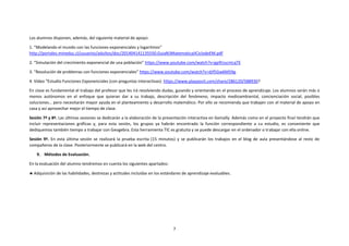 7
Los alumnos disponen, además, del siguiente material de apoyo:
1. “Modelando el mundo con las funciones exponenciales y logaritmos”
http://portales.mineduc.cl/usuarios/adultos/doc/201404141135550.GuiaN3MatematicaIICiclodeEM.pdf
2. “Simulación del crecimiento exponencial de una población” https://www.youtube.com/watch?v=gp9UucmLqTE
3. “Resolución de problemas con funciones exponenciales” https://www.youtube.com/watch?v=dJf5Gw6M59g.
4. Vídeo “Estudio Funciones Exponenciales (con preguntas interactivas): https://www.playposit.com/share/286120/588930?
En clase es fundamental el trabajo del profesor que les irá resolviendo dudas, guiando y orientando en el proceso de aprendizaje. Los alumnos serán más o
menos autónomos en el enfoque que quieran dar a su trabajo, descripción del fenómeno, impacto medioambiental, concienciación social, posibles
soluciones… pero necesitarán mayor ayuda en el planteamiento y desarrollo matemático. Por ello se recomienda que trabajen con el material de apoyo en
casa y así aprovechar mejor el tiempo de clase.
Sesión 7ª y 8ª. Las últimas sesiones se dedicarán a la elaboración de la presentación interactiva en Genially. Además como en el proyecto final tendrán que
incluir representaciones gráficas y, para esta sesión, los grupos ya habrán encontrado la función correspondiente a su estudio, es conveniente que
dediquemos también tiempo a trabajar con Geogebra. Esta herramienta TIC es gratuita y se puede descargar en el ordenador o trabajar con ella online.
Sesión 9ª. En esta última sesión se realizará la prueba escrita (15 minutos) y se publicarán los trabajos en el blog de aula presentándose al resto de
compañeros de la clase. Posteriormente se publicará en la web del centro.
9. Métodos de Evaluación.
En la evaluación del alumno tendremos en cuenta los siguientes apartados:
 Adquisición de las habilidades, destrezas y actitudes incluidas en los estándares de aprendizaje evaluables.
 