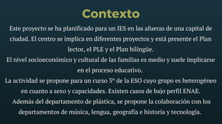 Contexto
Este proyecto se ha planificado para un IES en las afueras de una capital de
ciudad. El centro se implica en diferentes proyectos y está presente el Plan
lector, el PLE y el Plan bilingüe.
El nivel socioeconómico y cultural de las familias es medio y suele implicarse
en el proceso educativo. 
La actividad se propone para un curso 3º de la ESO cuyo grupo es heterogéneo
en cuanto a sexo y capacidades. Existen casos de bajo perfil ENAE.
 Además del departamento de plástica, se propone la colaboración con los
departamentos de música, lengua, geografía e historia y tecnología. 
 