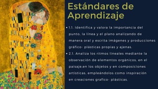 Estándares de
Aprendizaje
1.1. Identifica y valora la importancia del
punto, la línea y el plano analizando de
manera oral y escrita imágenes y producciones
gráfico- plásticas propias y ajenas. 
2.1. Analiza los ritmos lineales mediante la
observación de elementos orgánicos, en el
paisaje,en los objetos y en composiciones
artísticas, empleándolos como inspiración
en creaciones grafico- plásticas. 
 