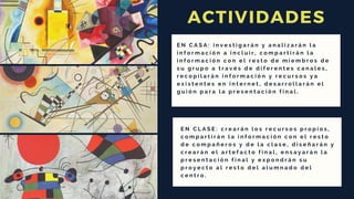 ACTIVIDADES
E N C L A S E : c r e a r á n l o s r e c u r s o s p r o p i o s ,
c o m p a r t i r á n l a i n f o r m a c i ó n c o n e l r e s t o
d e c o m p a ñ e r o s y d e l a c l a s e , d i s e ñ a r á n y
c r e a r á n e l a r t e f a c t o f i n a l , e n s a y a r á n l a
p r e s e n t a c i ó n f i n a l y e x p o n d r á n s u
p r o y e c t o a l r e s t o d e l a l u m n a d o d e l
c e n t r o .
E N C A S A : i n v e s t i g a r á n y a n a l i z a r á n l a
i n f o r m a c i ó n a i n c l u i r , c o m p a r t i r á n l a
i n f o r m a c i ó n c o n e l r e s t o d e m i e m b r o s d e
s u g r u p o a t r a v é s d e d i f e r e n t e s c a n a l e s ,
r e c o p i l a r á n i n f o r m a c i ó n y r e c u r s o s y a
e x i s t e n t e s e n i n t e r n e t , d e s a r r o l l a r á n e l
g u i ó n p a r a l a p r e s e n t a c i ó n f i n a l .
 