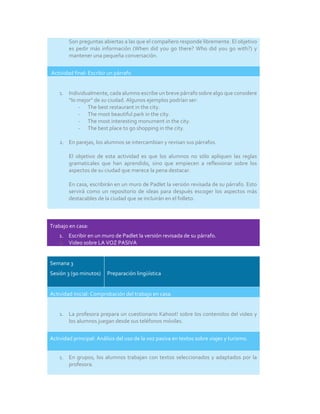 Son preguntas abiertas a las que el compañero responde libremente. El objetivo
es pedir más información (When did you go there? Who did you go with?) y
mantener una pequeña conversación.
Actividad final: Escribir un párrafo
1. Individualmente, cada alumno escribe un breve párrafo sobre algo que considere
“lo mejor” de su ciudad. Algunos ejemplos podrían ser:
- The best restaurant in the city.
- The most beautiful park in the city.
- The most interesting monument in the city.
- The best place to go shopping in the city.
2. En parejas, los alumnos se intercambian y revisan sus párrafos.
El objetivo de esta actividad es que los alumnos no sólo apliquen las reglas
gramaticales que han aprendido, sino que empiecen a reflexionar sobre los
aspectos de su ciudad que merece la pena destacar.
En casa, escribirán en un muro de Padlet la versión revisada de su párrafo. Esto
servirá como un repositorio de ideas para después escoger los aspectos más
destacables de la ciudad que se incluirán en el folleto.
Trabajo en casa:
1. Escribir en un muro de Padlet la versión revisada de su párrafo.
2. Video sobre LA VOZ PASIVA
Semana 3
Sesión 3 (90 minutos) Preparación lingüística
Actividad inicial: Comprobación del trabajo en casa.
1. La profesora prepara un cuestionario Kahoot! sobre los contenidos del video y
los alumnos juegan desde sus teléfonos móviles.
Actividad principal: Análisis del uso de la voz pasiva en textos sobre viajes y turismo.
1. En grupos, los alumnos trabajan con textos seleccionados y adaptados por la
profesora.
 