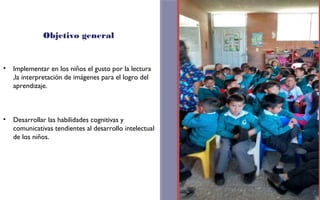 Objetivo general 
• Implementar en los niños el gusto por la lectura 
,la interpretación de imágenes para el logro del 
aprendizaje. 
• Desarrollar las habilidades cognitivas y 
comunicativas tendientes al desarrollo intelectual 
de los niños. 
FOTOGRAFIA 
AMPLIADA AL 
RECUADRO ROJO 
 