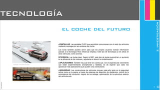 ‣PANTALLAS: Las pantallas OLED que permitirán comunicarse con el resto de vehículos
mediante mensajes en las ventanas del coche.
Las lunas también pueden servir para que los propios usuarios reciban información
gracias a la tecnología HUD (Head-Up Display). Este tipo de tecnología ya se utiliza en
otros vehículos, como aviones.
EFICIENCIA: Las bujías láser. Según la BBC, este tipo de bujías supondrían un aumento
en la eficiencia de los motores y ayudarían a reducir la contaminación.
‣APLICACIONES: También hay que tener en cuenta que, con el espectacular crecimiento
que están experimentando smartphones y tabletas, es de esperar que cada vez
aparezcan más aplicaciones que ayuden a los conductores.
‣SEGURIDAD: Las constructoras de vehículos innovan cada año tanto en la seguridad
activa como en la pasiva a través de sistemas de detección de obstáculos, control de la
somnolencia del conductor, mejora de los airbags, optimización de la estructura exterior
del vehículos etc.
TECNOLOGÍA
el coche del futuro
JoanEstornell
2.INVESTIGACIÓN
210
 