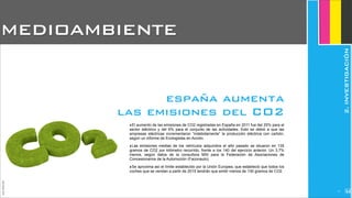 ‣El aumento de las emisiones de CO2 registradas en España en 2011 fue del 25% para el
sector eléctrico y del 6% para el conjunto de las actividades. Esto se debió a que las
empresas eléctricas incrementaron “indebidamente” la producción eléctrica con carbón,
según un informe de Ecologistas en Acción.
‣Las emisiones medias de los vehículos adquiridos el año pasado se situaron en 135
gramos de CO2 por kilómetro recorrido, frente a los 140 del ejercicio anterior. Un 3,7%
menos, según datos de la consultora MSI para la Federación de Asociaciones de
Concesionarios de la Automoción (Faconauto).
‣Se aproxima así el límite establecido por la Unión Europea, que estableció que todos los
coches que se vendan a partir de 2015 tendrán que emitir menos de 130 gramos de CO2.
MEDIOAMBIENTE
JoanEstornell
españa aumenta
las emisiones del CO2
2.INVESTIGACIÓN
211
 