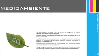 ‣El sector transporte representa el 38% del consumo de energía final en España.
Dependen en un 98% de productos petrolíferos.
‣El sector transporte en carretera es responsable del 25.45% de las emisiones de CO2 en
España durante 2011.
‣Los fabricantes de vehículos, conjuntamente con sus proveedores, han centrado sus
esfuerzos en la reducción de las emisiones realizando inversiones significativas en
tecnología y programas de I+D+i.
‣Hacer los coches más respetuosas con el medioambiente se ha convertido en un factor
de competitividad para las empresas del sector.
‣Si algo persigue el impuesto de matriculación por tramos es la proliferación de vehículos
con las mínimas emisiones posibles. Es una medida abiertamente ecológica y plausible.
MEDIOAMBIENTE
JoanEstornell
2.INVESTIGACIÓN
212
 